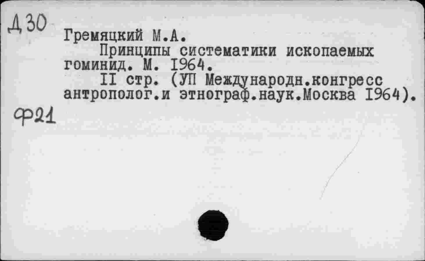 ﻿дзо
фМ
Гремяцкий М.А.
Принципы систематики ископаемых гоминид. М. 1964.
II стр. (УП Международн.конгресс антрополог.и этнограф.наук.Москва 1964).